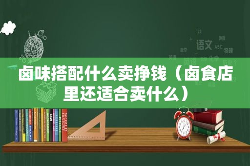 卤味搭配什么卖挣钱（卤食店里还适合卖什么）