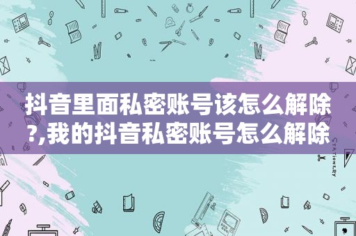 抖音里面私密账号该怎么解除?,我的抖音私密账号怎么解除