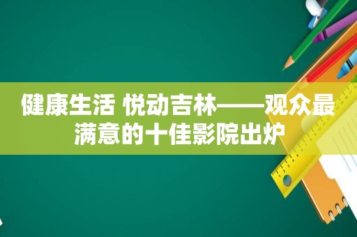 健康生活 悦动吉林——观众最满意的十佳影院出炉