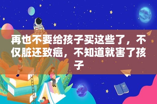 再也不要给孩子买这些了，不仅脏还致癌，不知道就害了孩子