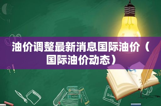 油价调整最新消息国际油价（国际油价动态）