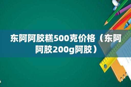 东阿阿胶糕500克价格（东阿阿胶200g阿胶）