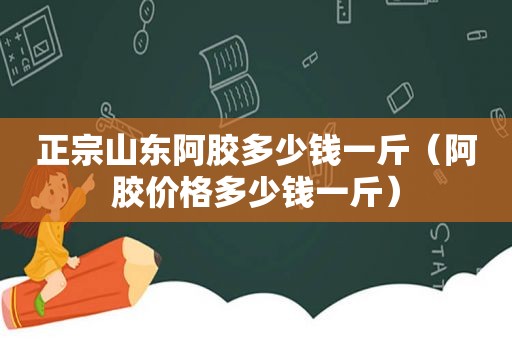 正宗山东阿胶多少钱一斤（阿胶价格多少钱一斤）