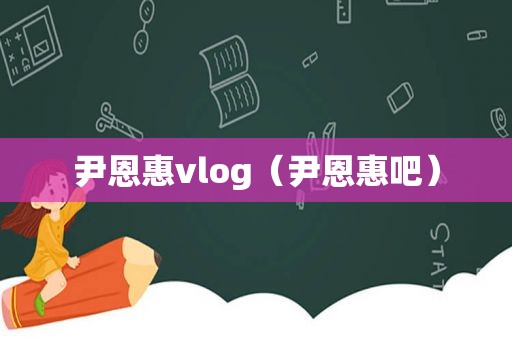 尹恩惠vlog（尹恩惠吧）