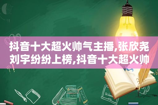 抖音十大超火帅气主播,张欣尧刘宇纷纷上榜,抖音十大超火帅气主播,张欣尧刘宇纷纷上榜是真的吗