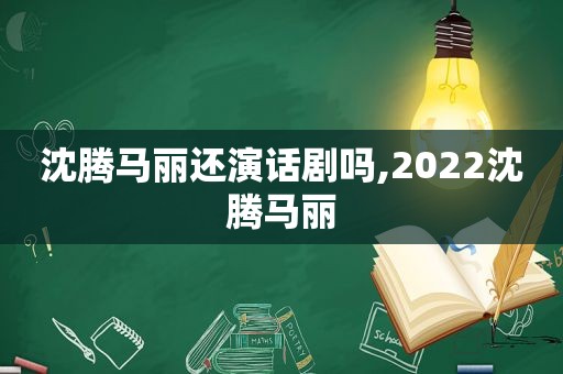 沈腾马丽还演话剧吗,2022沈腾马丽