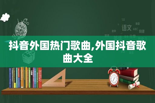 抖音外国热门歌曲,外国抖音歌曲大全