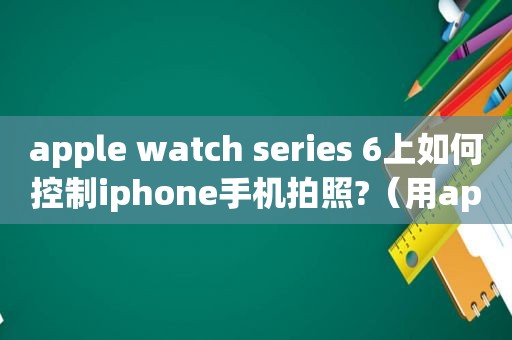 apple watch series 6上如何控制iphone手机拍照?（用applewatch控制iphone *** ）