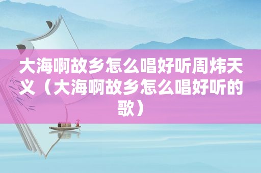 大海啊故乡怎么唱好听周炜天义（大海啊故乡怎么唱好听的歌）