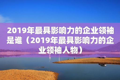 2019年最具影响力的企业领袖是谁（2019年最具影响力的企业领袖人物）