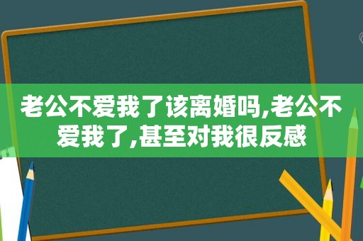 老公不爱我了该离婚吗,老公不爱我了,甚至对我很反感