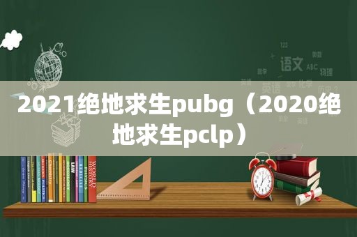 2021绝地求生pubg（2020绝地求生pclp）