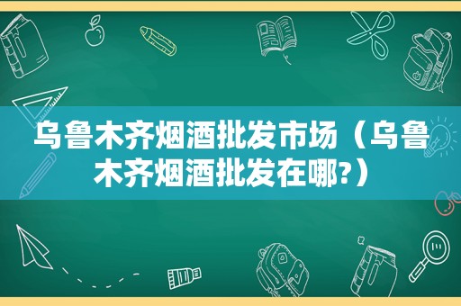 乌鲁木齐烟酒批发市场（乌鲁木齐烟酒批发在哪?）