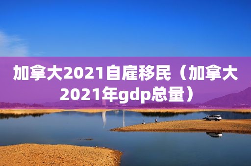 加拿大2021自雇移民（加拿大2021年gdp总量）