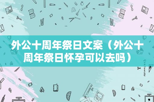 外公十周年祭日文案（外公十周年祭日怀孕可以去吗）