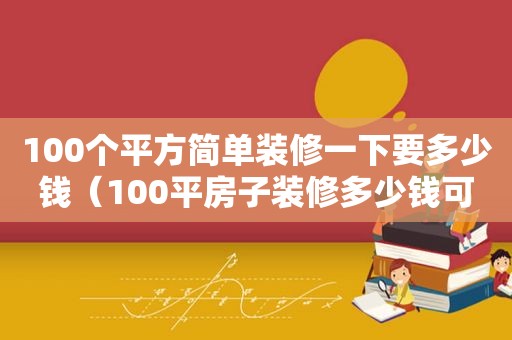 100个平方简单装修一下要多少钱（100平房子装修多少钱可以下来）