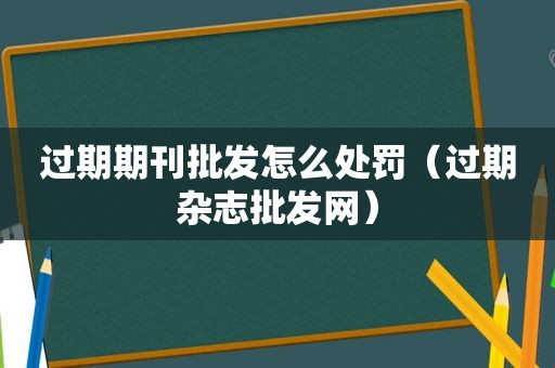 过期期刊批发怎么处罚（过期杂志批发网）