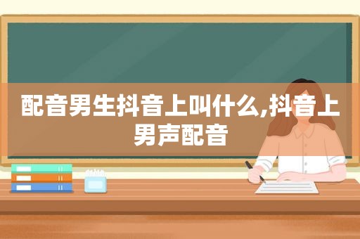 配音男生抖音上叫什么,抖音上男声配音