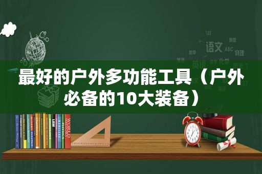 最好的户外多功能工具（户外必备的10大装备）