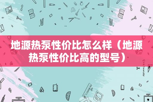 地源热泵性价比怎么样（地源热泵性价比高的型号）