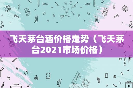 飞天茅台酒价格走势（飞天茅台2021市场价格）