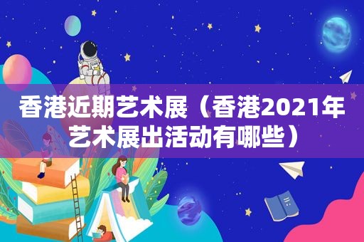 香港近期艺术展（香港2021年艺术展出活动有哪些）