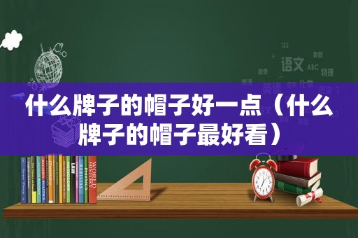 什么牌子的帽子好一点（什么牌子的帽子最好看）