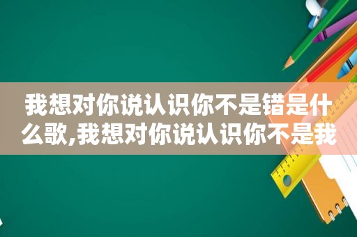 我想对你说认识你不是错是什么歌,我想对你说认识你不是我的错