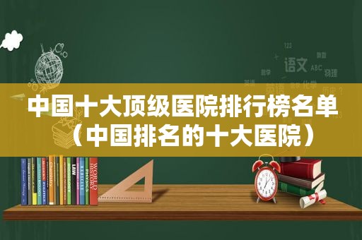 中国十大顶级医院排行榜名单（中国排名的十大医院）