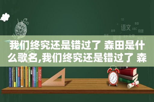 我们终究还是错过了 森田是什么歌名,我们终究还是错过了 森田是什么歌的歌词