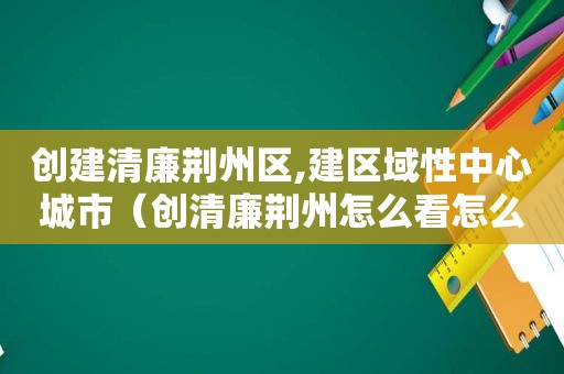 创建清廉荆州区,建区域性中心城市（创清廉荆州怎么看怎么干）