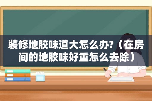 装修地胶味道大怎么办?（在房间的地胶味好重怎么去除）