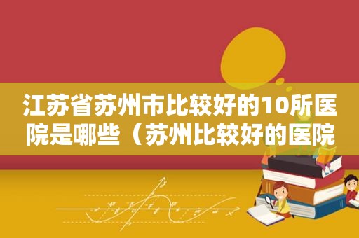 江苏省苏州市比较好的10所医院是哪些（苏州比较好的医院排名）