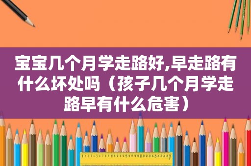 宝宝几个月学走路好,早走路有什么坏处吗（孩子几个月学走路早有什么危害）