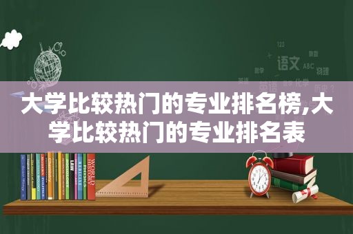 大学比较热门的专业排名榜,大学比较热门的专业排名表