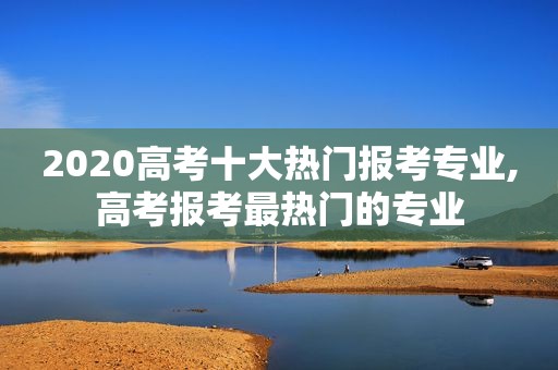 2020高考十大热门报考专业,高考报考最热门的专业