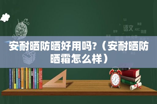 安耐晒防晒好用吗?（安耐晒防晒霜怎么样）