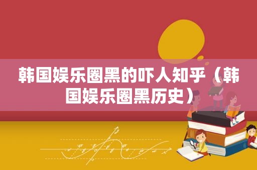 韩国娱乐圈黑的吓人知乎（韩国娱乐圈黑历史）