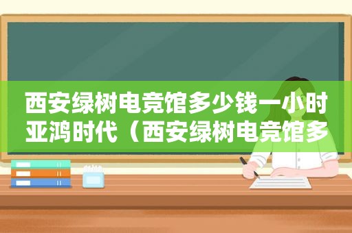 西安绿树电竞馆多少钱一小时亚鸿时代（西安绿树电竞馆多少钱一小时门票）