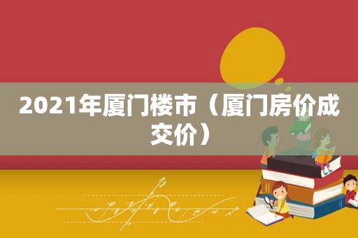 2021年厦门楼市（厦门房价成交价）