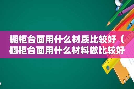 橱柜台面用什么材质比较好（橱柜台面用什么材料做比较好知乎）