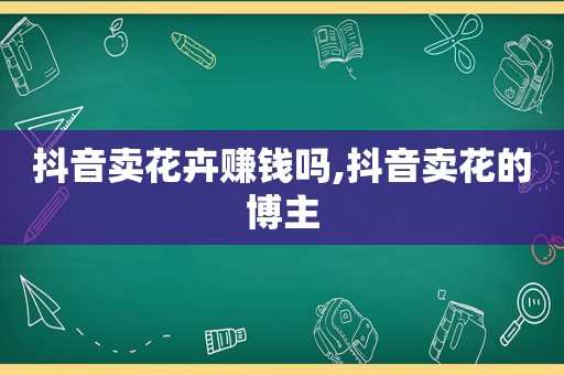 抖音卖花卉赚钱吗,抖音卖花的博主