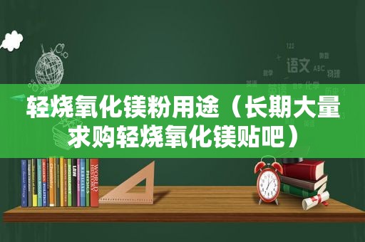 轻烧氧化镁粉用途（长期大量求购轻烧氧化镁贴吧）