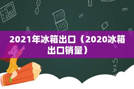 2021年冰箱出口（2020冰箱出口销量）