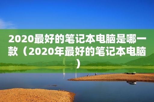 2020最好的笔记本电脑是哪一款（2020年最好的笔记本电脑）