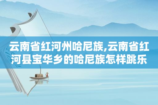 云南省红河州哈尼族,云南省红河县宝华乡的哈尼族怎样跳乐作舞