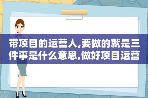 带项目的运营人,要做的就是三件事是什么意思,做好项目运营