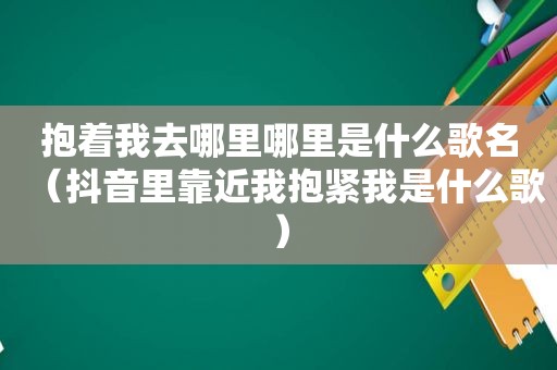 抱着我去哪里哪里是什么歌名（抖音里靠近我抱紧我是什么歌）