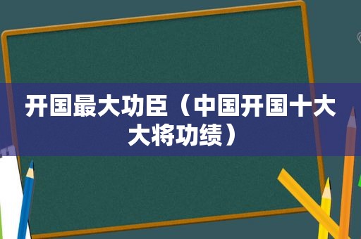 开国最大功臣（中国开国十大大将功绩）