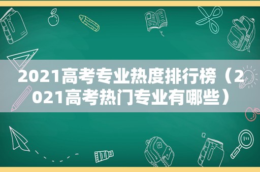 2021高考专业热度排行榜（2021高考热门专业有哪些）